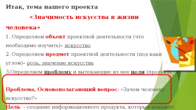 Итак, тема нашего проекта   «Значимость искусства в жизни человека»  1. Определяем объект проектной деятельности (что необходимо изучить)– искусство  2. Определяем предмет проектной деятельности (под каким углом)– роль, значение искусства  3.Определяем проблему и вытекающие из нее цели  (продукт)   Проблема, Основополагающий вопрос : «Зачем человеку искусство?»  Цель - создание информационного продукта, который покажет и докажет значимость искусства в жизни человека   