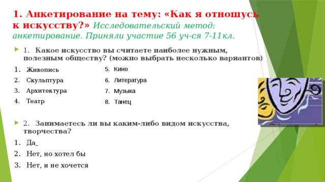 1. Анкетирование на тему: «Как я отношусь к искусству?» Исследовательский метод: анкетирование. Приняли участие 56 уч-ся 7-11кл.    1.  Какое искусство вы считаете наиболее нужным, полезным обществу? (можно выбрать несколько вариантов) 1.  Живопись 2.  Скульптура 3.  Архитектура 4.  Театр 2.  Занимаетесь ли вы каким-либо видом искусства, творчества? 1.  Да  2.  Нет, но хотел бы 3.  Нет, и не хочется Кино Литература Музыка Танец     