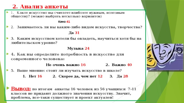 2. Анализ анкеты 1.  Какое искусство вы считаете наиболее нужным, полезным обществу? (можно выбрать несколько вариантов)  Кино 41 2.  Занимаетесь ли вы каким-либо видом искусства, творчества?  Да 31 3.  Каким искусством хотели бы овладеть, научиться хотя бы на любительском уровне?  Музыка 24  4.  Как вы определите потребность в искусстве для современного человека:  Не очень важно 16 2. Важно 40 5.  Ваше мнение: стоит ли изучать искусство в школе? 1.  Нет 16 2. Скорее да, чем нет 12 3. Да 28  Вывод: по итогам анкеты 16 человек из 56 учащихся 7-11 классов не придают должного значения искусству. Значит, проблема, все-таки существует и проект актуален!  