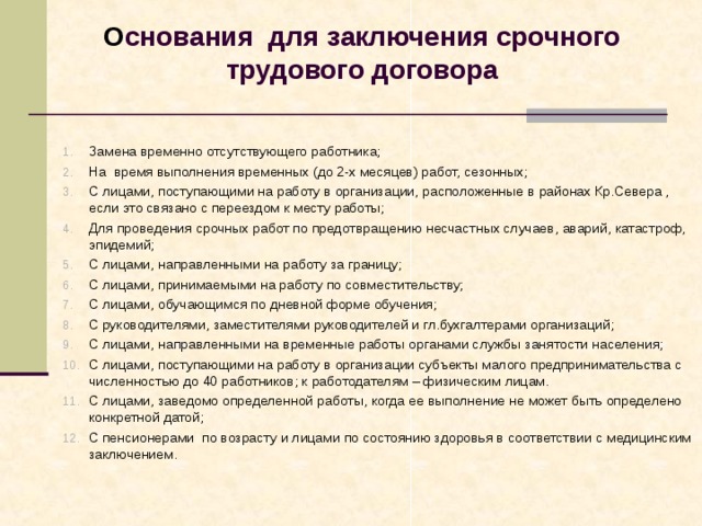   О снования для заключения срочного трудового договора    Замена временно отсутствующего работника; На время выполнения временных (до 2-х месяцев) работ, сезонных; С лицами, поступающими на работу в организации, расположенные в районах Кр.Севера , если это связано с переездом к месту работы; Для проведения срочных работ по предотвращению несчастных случаев, аварий, катастроф, эпидемий; С лицами, направленными на работу за границу; С лицами, принимаемыми на работу по совместительству; С лицами, обучающимся по дневной форме обучения; С руководителями, заместителями руководителей и гл.бухгалтерами организаций; С лицами, направленными на временные работы органами службы занятости населения; С лицами, поступающими на работу в организации субъекты малого предпринимательства с численностью до 40 работников; к работодателям – физическим лицам. С лицами, заведомо определенной работы, когда ее выполнение не может быть определено конкретной датой; С пенсионерами по возрасту и лицами по состоянию здоровья в соответствии с медицинским заключением.   