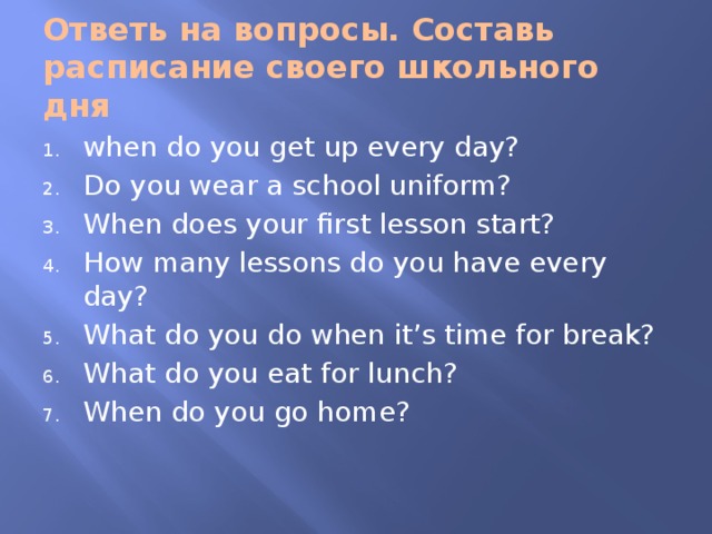 Ответь на вопросы. Составь расписание своего школьного дня when do you get up every day? Do you wear a school uniform? When does your first lesson start? How many lessons do you have every day? What do you do when it’s time for break? What do you eat for lunch? When do you go home? 