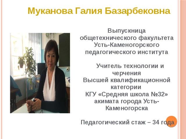 Муканова Галия Базарбековна Выпускница  общетехнического факультета Усть-Каменогорского педагогического института   Учитель технологии и черчения Высшей квалификационной категории КГУ «Средняя школа №32» акимата города Усть-Каменогорска   Педагогический стаж – 34 года 