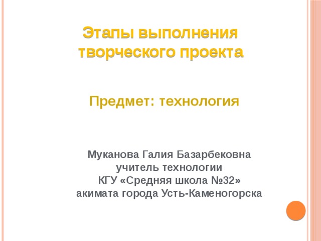 Этапы выполнения творческого проекта Предмет: технология Муканова Галия Базарбековна  учитель технологии КГУ «Средняя школа №32» акимата города Усть-Каменогорска 