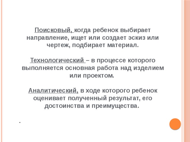 Поисковый, когда ребенок выбирает направление, ищет или создает эскиз или чертеж, подбирает материал.  Технологический – в процессе которого выполняется основная работа над изделием или проектом.  Аналитический, в ходе которого ребенок оценивает полученный результат, его достоинства и преимущества. . 