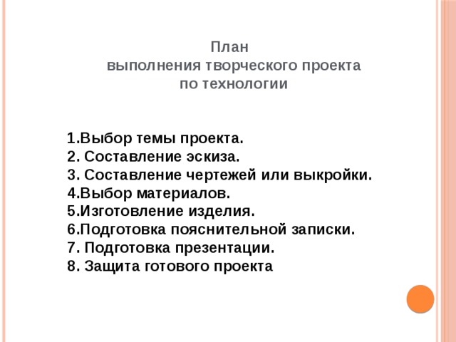 План  выполнения творческого проекта  по технологии   Выбор темы проекта. 2. Составление эскиза. 3. Составление чертежей или выкройки. Выбор материалов. Изготовление изделия. Подготовка пояснительной записки. 7. Подготовка презентации. 8. Защита готового проекта 