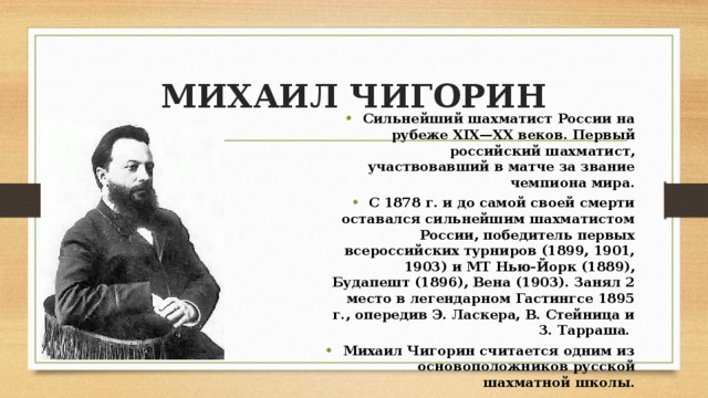 МИХАИЛ ЧИГОРИН Сильнейший шахматист России на рубеже XIX—XX веков. Первый российский шахматист, участвовавший в матче за звание чемпиона мира. С 1878 г. и до самой своей смерти оставался сильнейшим шахматистом России, победитель первых всероссийских турниров (1899, 1901, 1903) и МТ Нью-Йорк (1889), Будапешт (1896), Вена (1903). Занял 2 место в легендарном Гастингсе 1895 г., опередив Э. Ласкера, В. Стейница и З. Тарраша. Михаил Чигорин считается одним из основоположников русской шахматной школы. 
