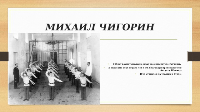 МИХАИЛ ЧИГОРИН С 9 лет воспитывался в сиротском институте Гатчины. В шахматы стал играть лет в 16, благодаря преподавателю Августу Шуману. В 17 отчислен за участие в бунте. 