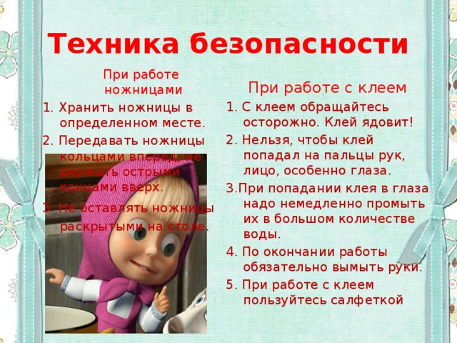 Техника безопасности  При работе ножницами 1. Хранить ножницы в определенном месте. 2. Передавать ножницы кольцами вперед, не держать острыми концами вверх. 3. Не оставлять ножницы раскрытыми на столе. При работе с клеем 1. С клеем обращайтесь осторожно. Клей ядовит! 2. Нельзя, чтобы клей попадал на пальцы рук, лицо, особенно глаза. 3.При попадании клея в глаза надо немедленно промыть их в большом количестве воды. 4. По окончании работы обязательно вымыть руки. 5. При работе с клеем пользуйтесь салфеткой 