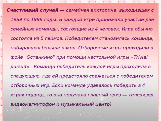 Счастливый случай  — семейная викторина, выходившая с 1989 по 1999 годы. В каждой игре принимали участие две семейные команды, состоящие из 4 человек. Игра обычно состояла из 5 геймов. Победителем становилась команда, набиравшая больше очков. Отборочные игры проходили в фойе 