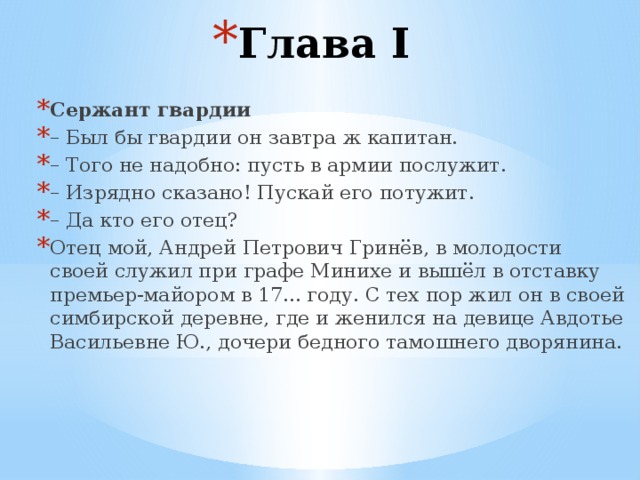 Глава I   Сержант гвардии – Был бы гвардии он завтра ж капитан. – Того не надобно: пусть в армии послужит. – Изрядно сказано! Пускай его потужит. – Да кто его отец? Отец мой, Андрей Петрович Гринёв, в молодости своей служил при графе Минихе и вышёл в отставку премьер-майором в 17... году. С тех пор жил он в своей симбирской деревне, где и женился на девице Авдотье Васильевне Ю., дочери бедного тамошнего дворянина. 