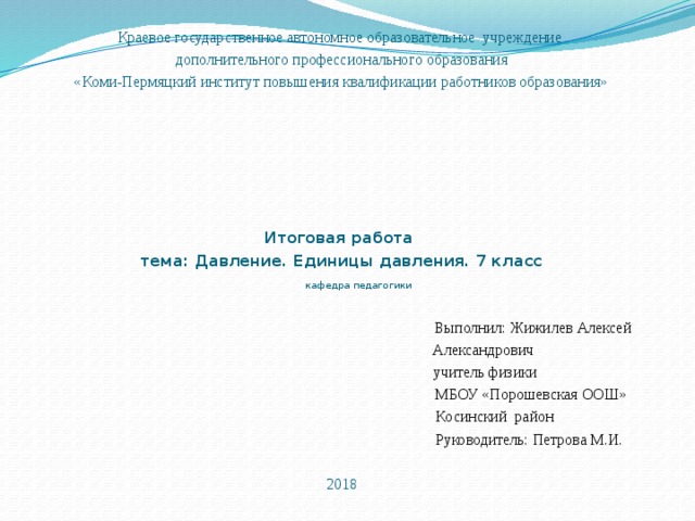 Краевое государственное автономное образовательное учреждение  дополнительного профессионального образования  «Коми-Пермяцкий институт повышения квалификации работников образования»        Итоговая работа  тема: Давление. Единицы давления. 7 класс   кафедра педагогики    Выполнил: Жижилев Алексей  Александрович  учитель физики  МБОУ «Порошевская ООШ»  Косинский район  Руководитель: Петрова М.И.   2018