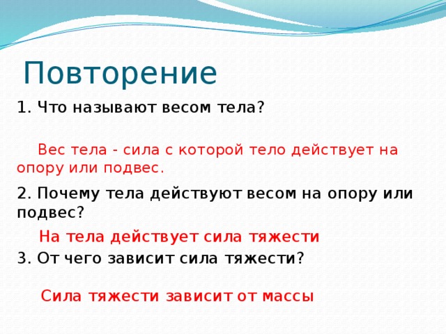 Повторение 1. Что называют весом тела?  Вес тела - сила с которой тело действует на опору или подвес. 2. Почему тела действуют весом на опору или подвес?  На тела действует сила тяжести 3. От чего зависит сила тяжести?  Сила тяжести зависит от массы