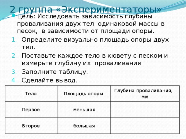2 группа «Экспериментаторы»   Цель: Исследовать зависимость глубины проваливания двух тел одинаковой массы в песок, в зависимости от площади опоры. Определите визуально площадь опоры двух тел. Поставьте каждое тело в кювету с песком и измерьте глубину их проваливания Заполните таблицу. Сделайте вывод. Тело Первое Площадь опоры Глубина проваливания, мм меньшая Второе   большая  