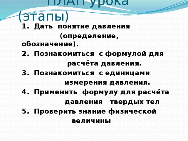 ПЛАН урока (этапы) 1. Дать понятие давления  (определение, обозначение). 2. Познакомиться с формулой для  расчёта давления. 3. Познакомиться с единицами  измерения давления. 4. Применить формулу для расчёта  давления твердых тел 5. Проверить знание физической  величины