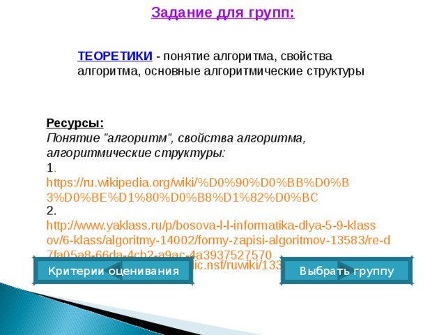 Задание для групп: ТЕОРЕТИКИ   - понятие алгоритма, свойства алгоритма, основные алгоритмические структуры Ресурсы:   Понятие 