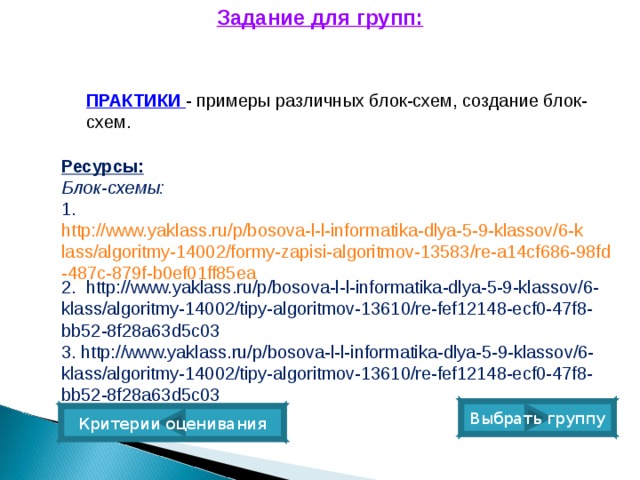 Задание для групп: ПРАКТИКИ  -  примеры различных блок-схем, создание блок-схем. Ресурсы:   Блок-схемы: 1.  http://www.yaklass.ru/p/bosova-l-l-informatika-dlya-5-9-klassov/6-klass/algoritmy-14002/formy-zapisi-algoritmov-13583/re-a14cf686-98fd-487c-879f-b0ef01ff85ea 2.  http://www.yaklass.ru/p/bosova-l-l-informatika-dlya-5-9-klassov/6-klass/algoritmy-14002/tipy-algoritmov-13610/re-fef12148-ecf0-47f8-bb52-8f28a63d5c03 3. http://www.yaklass.ru/p/bosova-l-l-informatika-dlya-5-9-klassov/6-klass/algoritmy-14002/tipy-algoritmov-13610/re-fef12148-ecf0-47f8-bb52-8f28a63d5c03 Выбрать группу Критерии оценивания 