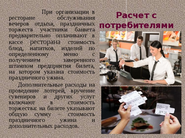 Расчет с потребителями  При организации в ресторане обслуживания вечеров отдыха, праздничных торжеств участники банкета предварительно оплачивают в кассе ресторана стоимость блюд, напитков, изделий по определенному меню с получением заверенного штампом предприятия билета, на котором указана стоимость праздничного ужина.   Дополнительные расходы на проведение лотерей, вручение сувениров и других услуг включают в стоимость торжества: на билете указывают общую сумму – стоимость праздничного ужина и дополнительных расходов. 