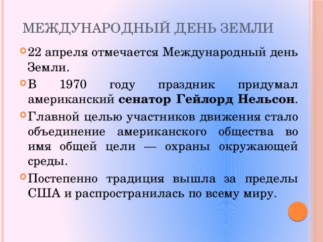 Международный день Земли 22 апреля отмечается Международный день Земли. В 1970 году праздник придумал американский  сенатор Гейлорд Нельсон . Главной целью участников движения стало объединение американского общества во имя общей цели — охраны окружающей среды. Постепенно традиция вышла за пределы США и распространилась по всему миру.   