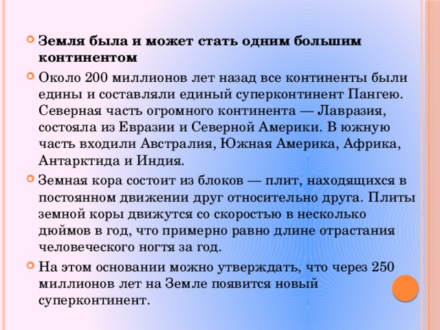 Земля была и может стать одним большим континентом Около 200 миллионов лет назад все континенты были едины и составляли единый суперконтинент Пангею. Северная часть огромного континента — Лавразия, состояла из Евразии и Северной Америки. В южную часть входили Австралия, Южная Америка, Африка, Антарктида и Индия. Земная кора состоит из блоков — плит, находящихся в постоянном движении друг относительно друга. Плиты земной коры движутся со скоростью в несколько дюймов в год, что примерно равно длине отрастания человеческого ногтя за год. На этом основании можно утверждать, что через 250 миллионов лет на Земле появится новый суперконтинент. 