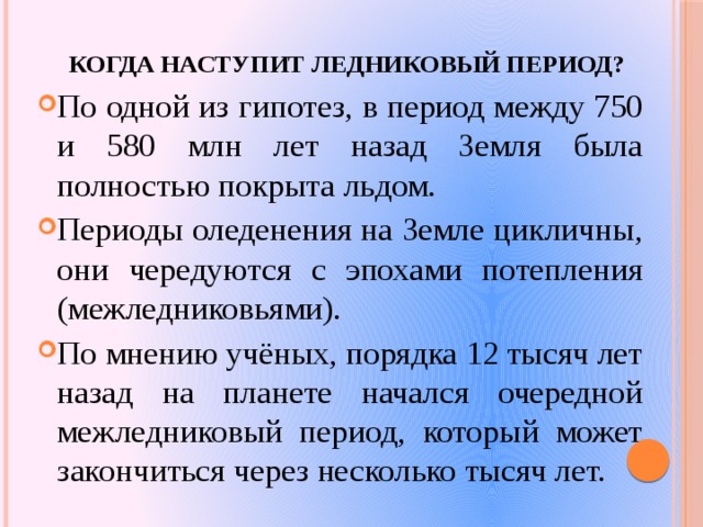 Когда наступит ледниковый период? По одной из гипотез, в период между 750 и 580 млн лет назад Земля была полностью покрыта льдом. Периоды оледенения на Земле цикличны, они чередуются с эпохами потепления (межледниковьями). По мнению учёных, порядка 12 тысяч лет назад на планете начался очередной межледниковый период, который может закончиться через несколько тысяч лет. 