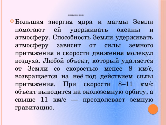  Какова сила Земли ? Большая энергия ядра и магмы Земли помогают ей удерживать океаны и атмосферу. Способность Земли удерживать атмосферу зависит от силы земного притяжения и скорости движения молекул воздуха. Любой объект, который удаляется от Земли со скоростью менее 8 км/с, возвращается на неё под действием силы притяжения. При скорости 8–11 км/с объект выводится на околоземную орбиту, а свыше 11 км/с — преодолевает земную гравитацию. 