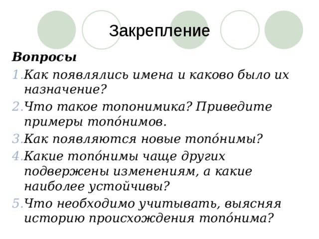 Закрепление Вопросы Как появлялись имена и каково было их назначение? Что такое топонимика? Приведите примеры топóнимов. Как появляются новые топóнимы? Какие топóнимы чаще других подвержены изменениям, а какие наиболее устойчивы? Что необходимо учитывать, выясняя историю происхождения топóнима? 