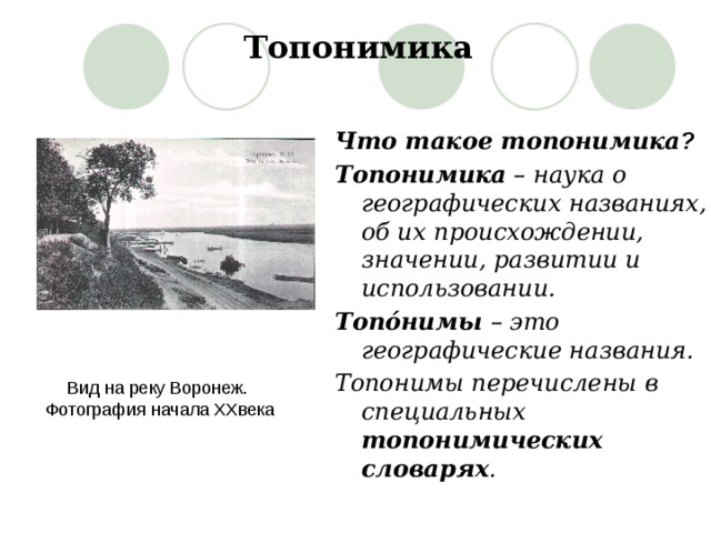 Топонимика Что такое топонимика ? Топонимика – наука о географических названиях, об их происхождении, значении, развитии и использовании. Топóнимы – это географические названия. Топонимы перечислены в специальных топонимических словарях . Вид на реку Воронеж. Фотография начала XXвека 