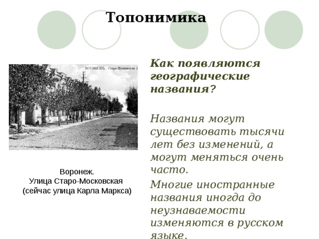 Топонимика Как появляются географические названия ?  Названия могут существовать тысячи лет без изменений, а могут меняться очень часто. Многие иностранные названия иногда до неузнаваемости изменяются в русском языке. Воронеж. Улица Старо-Московская (сейчас улица Карла Маркса) 