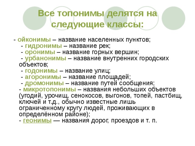 Все топонимы делятся на следующие классы:   -  ойконимы  – название населенных пунктов;   -  гидронимы  – название рек;   -  оронимы  – название горных вершин;   -  урбанонимы  – название внутренних городских объектов;   -  годонимы  – название улиц;   -  агоронимы  – название площадей;   -  дромонимы  – название путей сообщения;  -  микротопонимы  – названия небольших объектов (угодий, урочищ, сенокосов, выгонов, топей, пастбищ, ключей и т.д., обычно известные лишь ограниченному кругу людей, проживающих в определённом районе);  -  геонимы  — названия дорог, проездов и т. п. 