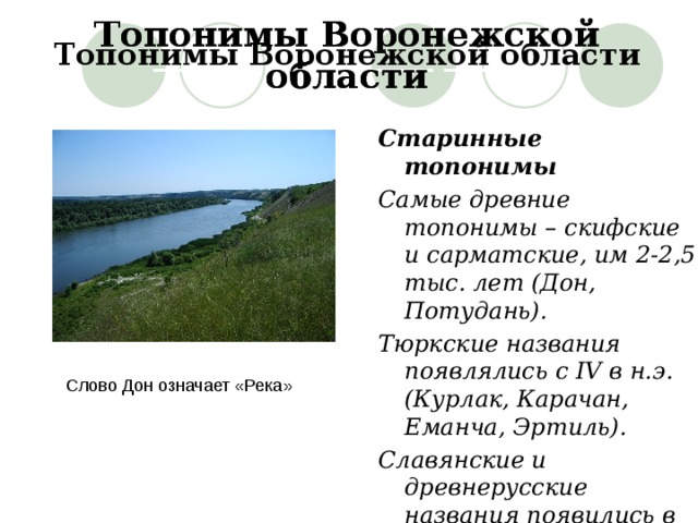 Топонимы Воронежской области Топонимы Воронежской области Топонимы Воронежской области  _______ __________ _______  _______ __________ _______ Старинные топонимы Самые древние топонимы – скифские и сарматские, им 2-2,5 тыс. лет (Дон, Потудань). Тюркские названия появлялись с IV в н.э. (Курлак, Карачан, Еманча, Эртиль). Славянские и древнерусские названия появились в IX-XIII вв. (Воронеж, Усмань, Острогожск). Слово Дон означает «Река» 