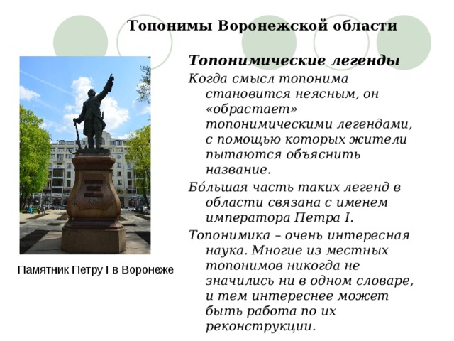 Топонимы Воронежской области Топонимические легенды Когда смысл топонима становится неясным, он «обрастает» топонимическими легендами, с помощью которых жители пытаются объяснить название. Бóльшая часть таких легенд в области связана с именем императора Петра I. Топонимика – очень интересная наука. Многие из местных топонимов никогда не значились ни в одном словаре, и тем интереснее может быть работа по их реконструкции. Памятник Петру I в Воронеже 