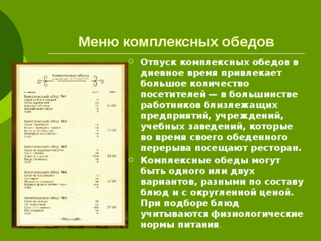 Меню комплексных обедов Отпуск комплексных обедов в дневное время привлекает большое количество посетителей — в большинстве работников близлежащих предприятий, учреждений, учебных заведений, которые во время своего обеденного перерыва посещают ресторан. Комплексные обеды могут быть одного или двух вариантов, разными по составу блюд и с округленной ценой. При подборе блюд учитываются физиологические нормы питания . 