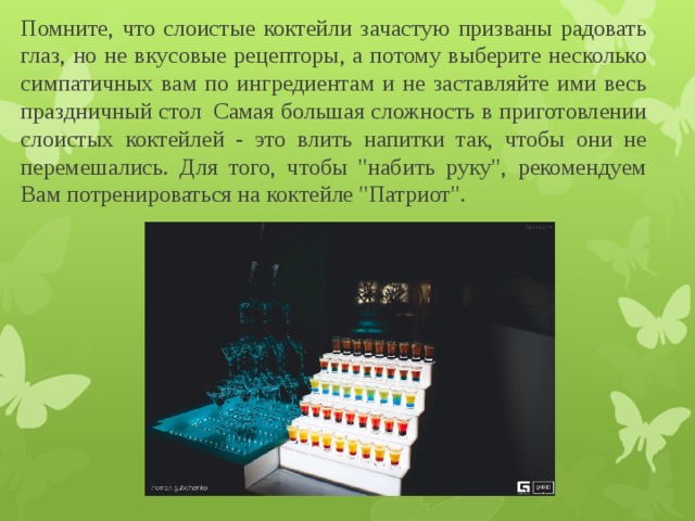 Помните, что слоистые коктейли зачастую призваны радовать глаз, но не вкусовые рецепторы, а потому выберите несколько симпатичных вам по ингредиентам и не заставляйте ими весь праздничный стол  Самая большая сложность в приготовлении слоистых коктейлей - это влить напитки так, чтобы они не перемешались. Для того, чтобы 
