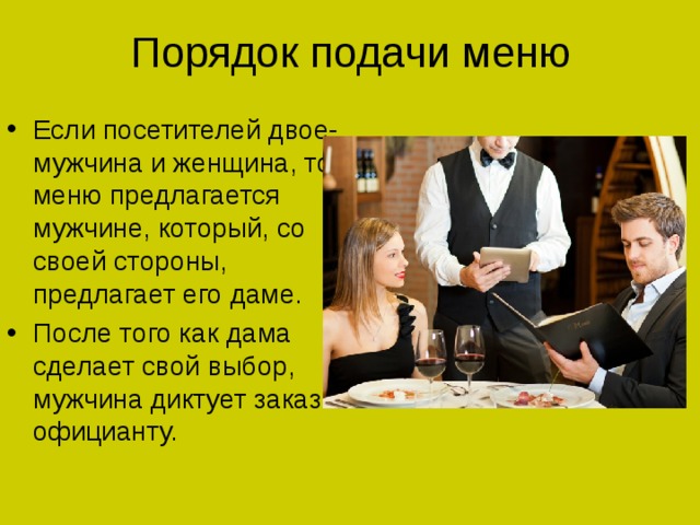 Порядок подачи меню Если посетителей двое- мужчина и женщина, то меню предлагается мужчине, который, со своей стороны, предлагает его даме. После того как дама сделает свой выбор, мужчина диктует заказ официанту. 