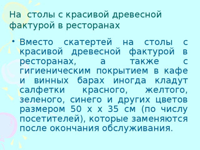 На столы с красивой древесной фактурой в ресторанах Вместо скатертей на столы с красивой древесной фактурой в ресторанах, а также с гигиеническим покрытием в кафе и винных барах иногда кладут салфетки красного, желтого, зеленого, синего и других цветов размером 50 х х 35 см (по числу посетителей), которые заменяются после окончания обслуживания. 