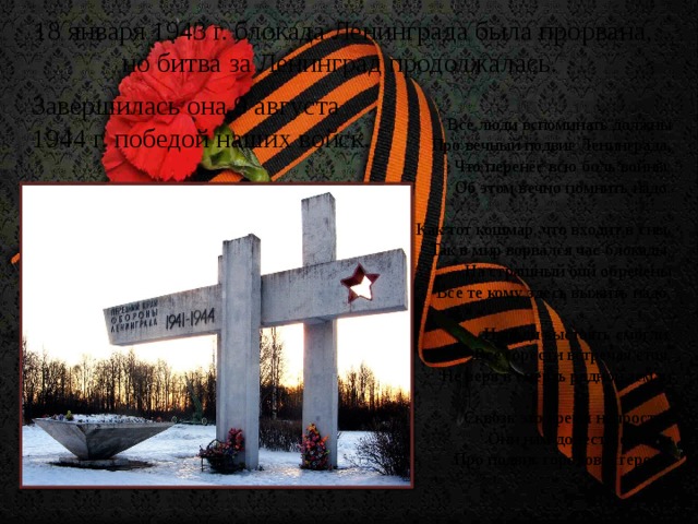 18 января 1943 г. блокада Ленинграда была прорвана, но битва за Ленинград продолжалась. Завершилась она 9 августа 1944 г. победой наших войск. Все люди вспоминать должны  Про вечный подвиг Ленинграда,  Что перенёс всю боль войны,  Об этом вечно помнить надо.   Как тот кошмар, что входит в сны,  Так в мир ворвался час блокады,  На страшный бой обречены  Все те кому здесь выжить надо.   И люди выстоять смогли,  Все горести встречая стоя,  Не веря в смерть родной земли   Сквозь это время непростое  Они нам донести смогли  Про подвиг городов – героев.
