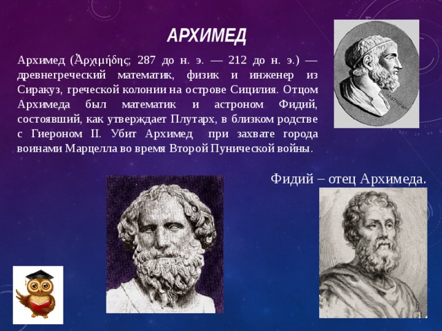Архимед   Архимед (Ἀρχιμήδης; 287 до н. э. — 212 до н. э.) — древнегреческий математик, физик и инженер из Сиракуз, греческой колонии на острове Сицилия. Отцом Архимеда был математик и астроном Фидий, состоявший, как утверждает Плутарх, в близком родстве с Гиероном II. Убит Архимед при захвате города воинами Марцелла во время Второй Пунической войны. Фидий – отец Архимеда . 