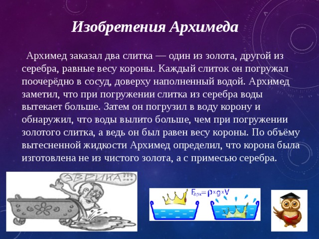 Изобретения Архимеда  Архимед заказал два слитка — один из золота, другой из серебра, равные весу короны. Каждый слиток он погружал поочерёдно в сосуд, доверху наполненный водой. Архимед заметил, что при погружении слитка из серебра воды вытекает больше. Затем он погрузил в воду корону и обнаружил, что воды вылито больше, чем при погружении золотого слитка, а ведь он был равен весу короны. По объёму вытесненной жидкости Архимед определил, что корона была изготовлена не из чистого золота, а с примесью серебра. 