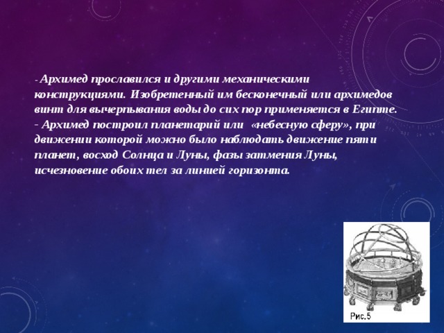 - Архимед прославился и другими механическими конструкциями. Изобретенный им бесконечный или архимедов винт для вычерпывания воды до сих пор применяется в Египте.  - Архимед построил планетарий или «небесную сферу», при движении которой можно было наблюдать движение пяти планет, восход Солнца и Луны, фазы затмения Луны, исчезновение обоих тел за линией горизонта. 
