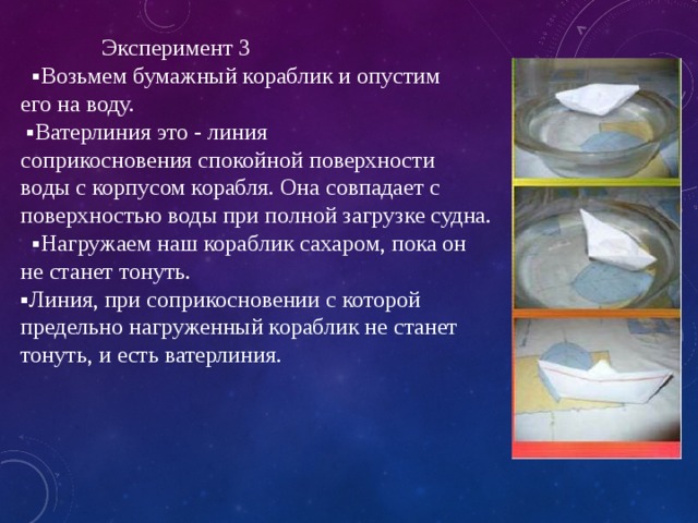     Эксперимент 3  ▪Возьмем бумажный кораблик и опустим  его на воду.  ▪Ватерлиния это - линия  соприкосновения спокойной поверхности  воды с корпусом корабля. Она совпадает с  поверхностью воды при полной загрузке судна.  ▪Нагружаем наш кораблик сахаром, пока он  не станет тонуть.  ▪Линия, при соприкосновении с которой  предельно нагруженный кораблик не станет  тонуть, и есть ватерлиния. 