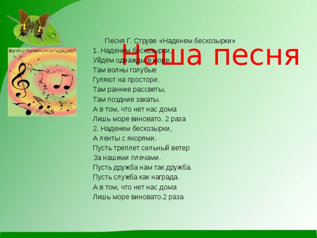   Наша песня     Песня Г. Струве «Наденем бескозырки» 1. Наденем бескозырки, Уйдём однажды в море. Там волны голубые Гуляют на просторе. Там ранние рассветы, Там поздние закаты. А в том, что нет нас дома Лишь море виновато. 2 раза 2. Наденем бескозырки, А ленты с якорями. Пусть треплет сильный ветер За нашими плечами. Пусть дружба нам так дружба. Пусть служба как награда. А в том, что нет нас дома Лишь море виновато.2 раза 