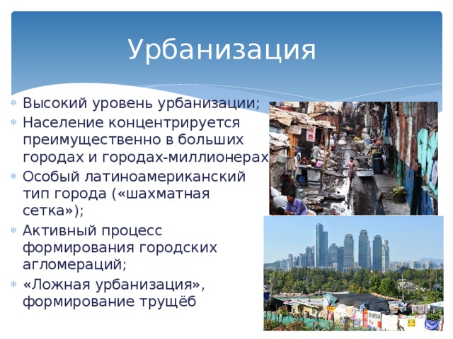 Урбанизация Высокий уровень урбанизации; Население концентрируется преимущественно в больших городах и городах-миллионерах; Особый латиноамериканский тип города («шахматная сетка»); Активный процесс формирования городских агломераций; «Ложная урбанизация», формирование трущёб 