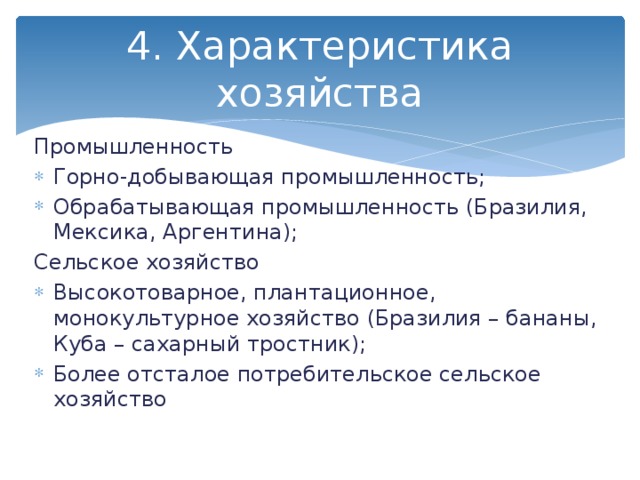 4. Характеристика хозяйства Промышленность Горно-добывающая промышленность; Обрабатывающая промышленность (Бразилия, Мексика, Аргентина); Сельское хозяйство Высокотоварное, плантационное, монокультурное хозяйство (Бразилия – бананы, Куба – сахарный тростник); Более отсталое потребительское сельское хозяйство 
