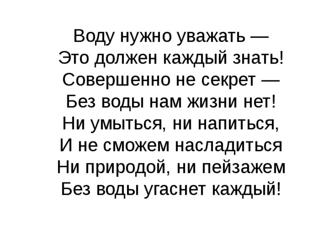 Воду нужно уважать —  Это должен каждый знать!  Совершенно не секрет —  Без воды нам жизни нет! Ни умыться, ни напиться,  И не сможем насладиться  Ни природой, ни пейзажем  Без воды угаснет каждый!   