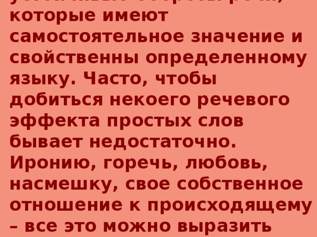 Фразеологизмы  – устойчивые обороты речи, которые имеют самостоятельное значение и свойственны определенному языку. Часто, чтобы добиться некоего речевого эффекта простых слов бывает недостаточно. Иронию, горечь, любовь, насмешку, свое собственное отношение к происходящему – все это можно выразить гораздо емче, точнее, эмоциональнее. 