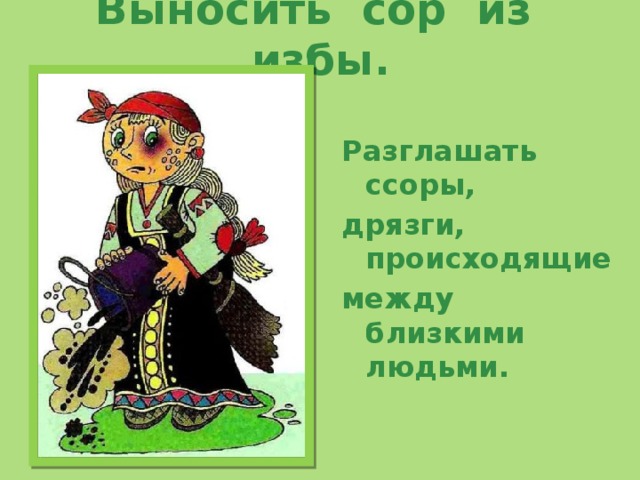  Выносить сор из избы.      Разглашать ссоры, дрязги, происходящие между близкими людьми. 