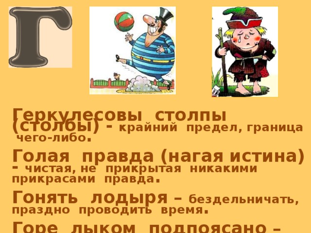   Геркулесовы столпы (столбы) - крайний предел, граница чего-либо .  Голая правда (нагая истина) - чистая, не прикрытая никакими прикрасами правда .  Гонять лодыря – бездельничать, праздно проводить время .  Горе лыком подпоясано – крайняя степень нищеты . 