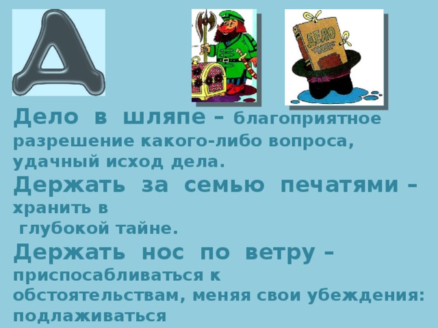 Дело в шляпе –  благоприятное разрешение какого-либо вопроса, удачный исход дела. Держать за семью печатями – хранить в  глубокой тайне. Держать нос по ветру – приспосабливаться к обстоятельствам, меняя свои убеждения: подлаживаться к кому-либо. Довести до белого каления – разозлить до предела, до бешенства . 