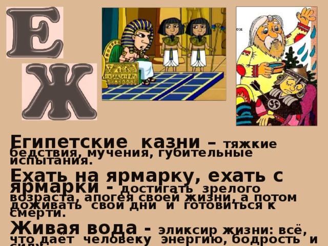 Египетские казни – тяжкие бедствия, мучения, губительные испытания.  Ехать на ярмарку, ехать с ярмарки - достигать зрелого возраста, апогея своей жизни, а потом доживать свои дни и готовиться к смерти.  Живая вода - эликсир жизни: всё, что даёт человеку энергию, бодрость и силу.  Жить на широкую ногу - жить пышно, богато, с размахом и щедростью. 