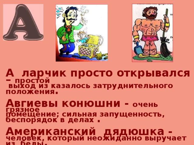   А ларчик просто открывался – простой  выход из казалось затруднительного положения .  Авгиевы конюшни - очень грязное помещение; сильная запущенность, беспорядок в делах .  Американский дядюшка - человек, который неожиданно выручает из беды .  Архимедов рычаг - могучее средство для достижения цели . 